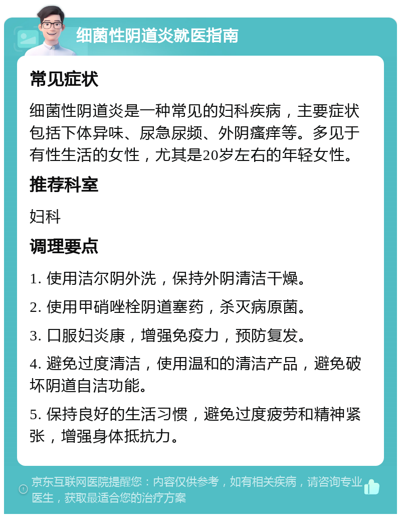 细菌性阴道炎就医指南 常见症状 细菌性阴道炎是一种常见的妇科疾病，主要症状包括下体异味、尿急尿频、外阴瘙痒等。多见于有性生活的女性，尤其是20岁左右的年轻女性。 推荐科室 妇科 调理要点 1. 使用洁尔阴外洗，保持外阴清洁干燥。 2. 使用甲硝唑栓阴道塞药，杀灭病原菌。 3. 口服妇炎康，增强免疫力，预防复发。 4. 避免过度清洁，使用温和的清洁产品，避免破坏阴道自洁功能。 5. 保持良好的生活习惯，避免过度疲劳和精神紧张，增强身体抵抗力。