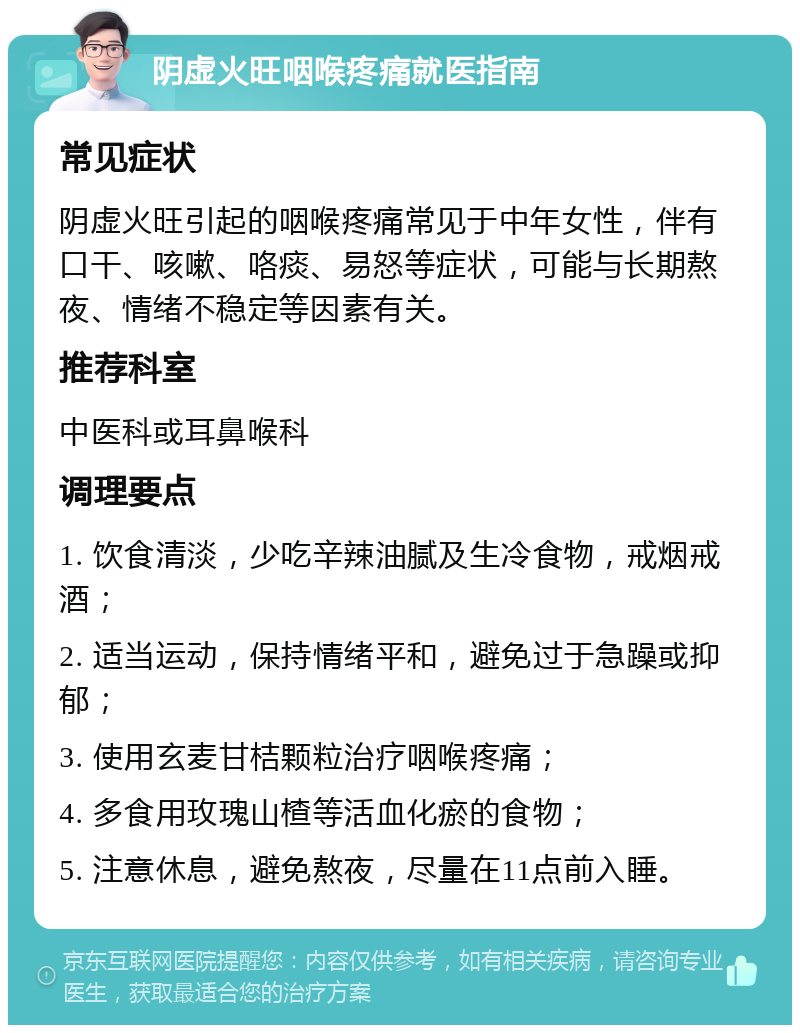 阴虚火旺咽喉疼痛就医指南 常见症状 阴虚火旺引起的咽喉疼痛常见于中年女性，伴有口干、咳嗽、咯痰、易怒等症状，可能与长期熬夜、情绪不稳定等因素有关。 推荐科室 中医科或耳鼻喉科 调理要点 1. 饮食清淡，少吃辛辣油腻及生冷食物，戒烟戒酒； 2. 适当运动，保持情绪平和，避免过于急躁或抑郁； 3. 使用玄麦甘桔颗粒治疗咽喉疼痛； 4. 多食用玫瑰山楂等活血化瘀的食物； 5. 注意休息，避免熬夜，尽量在11点前入睡。