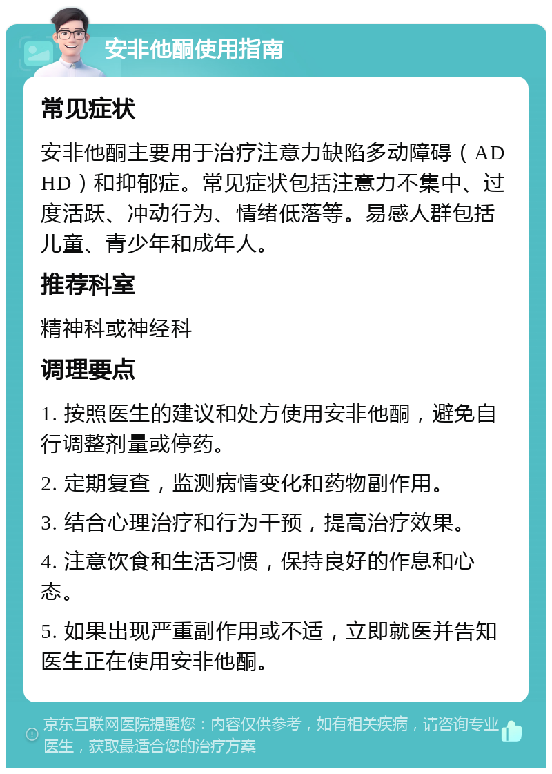 安非他酮使用指南 常见症状 安非他酮主要用于治疗注意力缺陷多动障碍（ADHD）和抑郁症。常见症状包括注意力不集中、过度活跃、冲动行为、情绪低落等。易感人群包括儿童、青少年和成年人。 推荐科室 精神科或神经科 调理要点 1. 按照医生的建议和处方使用安非他酮，避免自行调整剂量或停药。 2. 定期复查，监测病情变化和药物副作用。 3. 结合心理治疗和行为干预，提高治疗效果。 4. 注意饮食和生活习惯，保持良好的作息和心态。 5. 如果出现严重副作用或不适，立即就医并告知医生正在使用安非他酮。