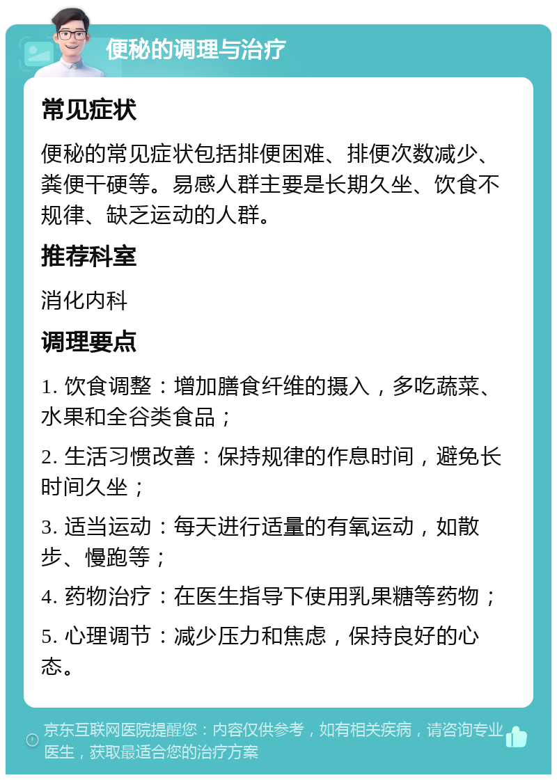 便秘的调理与治疗 常见症状 便秘的常见症状包括排便困难、排便次数减少、粪便干硬等。易感人群主要是长期久坐、饮食不规律、缺乏运动的人群。 推荐科室 消化内科 调理要点 1. 饮食调整：增加膳食纤维的摄入，多吃蔬菜、水果和全谷类食品； 2. 生活习惯改善：保持规律的作息时间，避免长时间久坐； 3. 适当运动：每天进行适量的有氧运动，如散步、慢跑等； 4. 药物治疗：在医生指导下使用乳果糖等药物； 5. 心理调节：减少压力和焦虑，保持良好的心态。