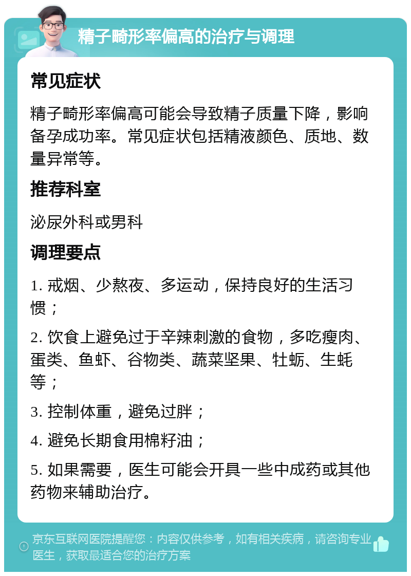 精子畸形率偏高的治疗与调理 常见症状 精子畸形率偏高可能会导致精子质量下降，影响备孕成功率。常见症状包括精液颜色、质地、数量异常等。 推荐科室 泌尿外科或男科 调理要点 1. 戒烟、少熬夜、多运动，保持良好的生活习惯； 2. 饮食上避免过于辛辣刺激的食物，多吃瘦肉、蛋类、鱼虾、谷物类、蔬菜坚果、牡蛎、生蚝等； 3. 控制体重，避免过胖； 4. 避免长期食用棉籽油； 5. 如果需要，医生可能会开具一些中成药或其他药物来辅助治疗。