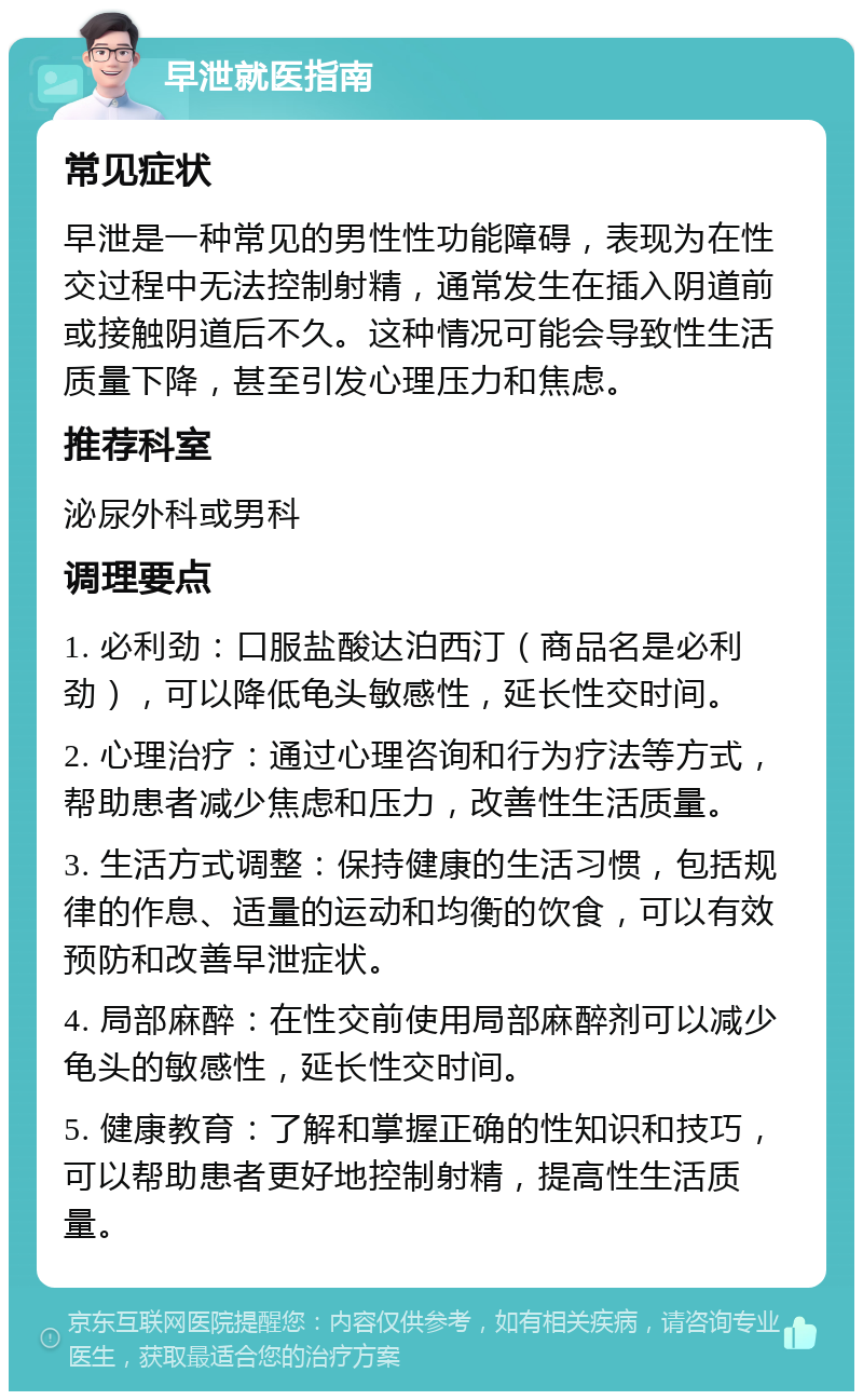 早泄就医指南 常见症状 早泄是一种常见的男性性功能障碍，表现为在性交过程中无法控制射精，通常发生在插入阴道前或接触阴道后不久。这种情况可能会导致性生活质量下降，甚至引发心理压力和焦虑。 推荐科室 泌尿外科或男科 调理要点 1. 必利劲：口服盐酸达泊西汀（商品名是必利劲），可以降低龟头敏感性，延长性交时间。 2. 心理治疗：通过心理咨询和行为疗法等方式，帮助患者减少焦虑和压力，改善性生活质量。 3. 生活方式调整：保持健康的生活习惯，包括规律的作息、适量的运动和均衡的饮食，可以有效预防和改善早泄症状。 4. 局部麻醉：在性交前使用局部麻醉剂可以减少龟头的敏感性，延长性交时间。 5. 健康教育：了解和掌握正确的性知识和技巧，可以帮助患者更好地控制射精，提高性生活质量。