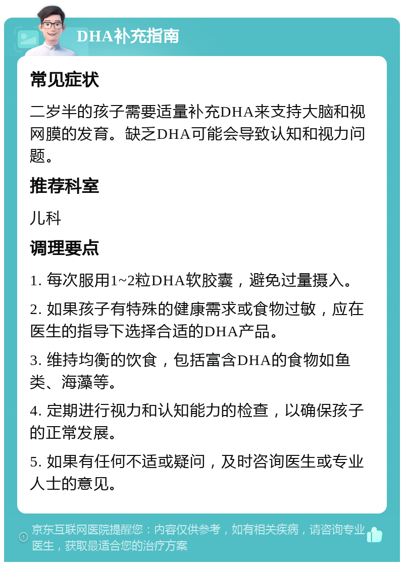 DHA补充指南 常见症状 二岁半的孩子需要适量补充DHA来支持大脑和视网膜的发育。缺乏DHA可能会导致认知和视力问题。 推荐科室 儿科 调理要点 1. 每次服用1~2粒DHA软胶囊，避免过量摄入。 2. 如果孩子有特殊的健康需求或食物过敏，应在医生的指导下选择合适的DHA产品。 3. 维持均衡的饮食，包括富含DHA的食物如鱼类、海藻等。 4. 定期进行视力和认知能力的检查，以确保孩子的正常发展。 5. 如果有任何不适或疑问，及时咨询医生或专业人士的意见。