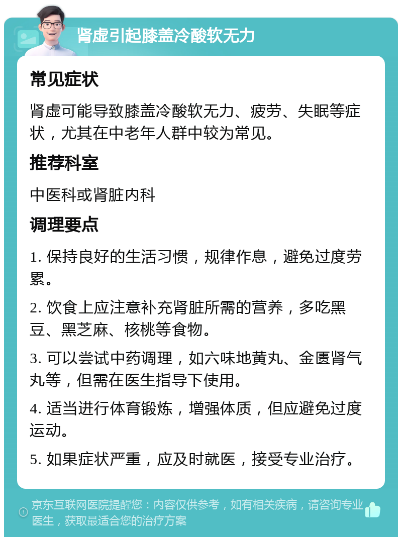 肾虚引起膝盖冷酸软无力 常见症状 肾虚可能导致膝盖冷酸软无力、疲劳、失眠等症状，尤其在中老年人群中较为常见。 推荐科室 中医科或肾脏内科 调理要点 1. 保持良好的生活习惯，规律作息，避免过度劳累。 2. 饮食上应注意补充肾脏所需的营养，多吃黑豆、黑芝麻、核桃等食物。 3. 可以尝试中药调理，如六味地黄丸、金匮肾气丸等，但需在医生指导下使用。 4. 适当进行体育锻炼，增强体质，但应避免过度运动。 5. 如果症状严重，应及时就医，接受专业治疗。