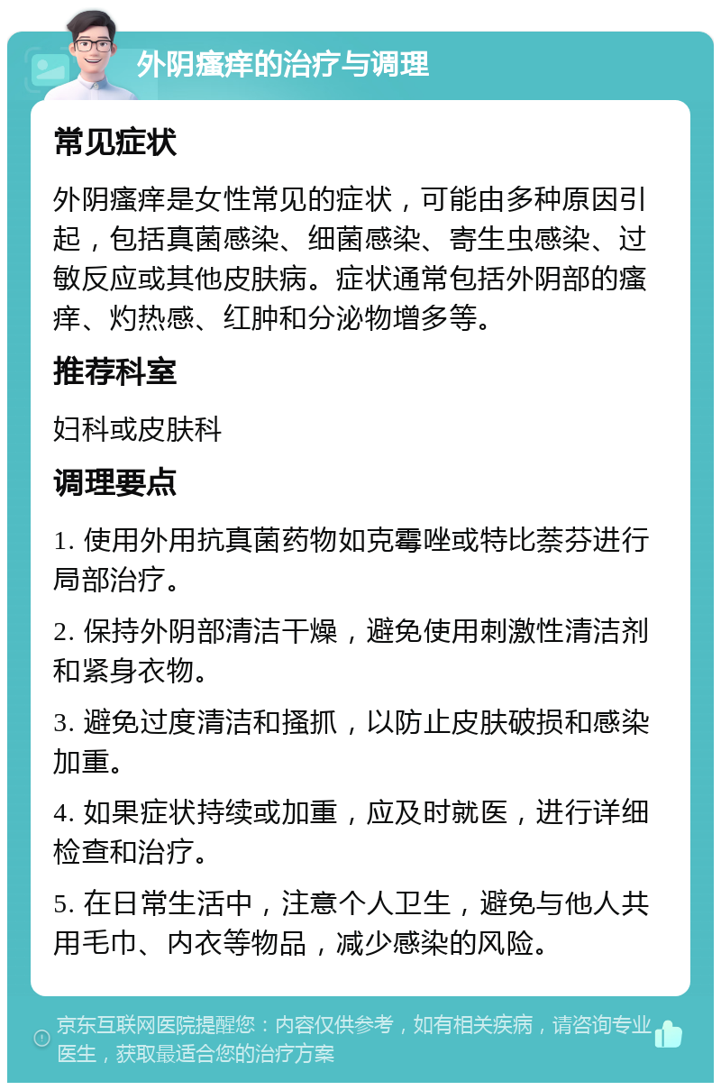 外阴瘙痒的治疗与调理 常见症状 外阴瘙痒是女性常见的症状，可能由多种原因引起，包括真菌感染、细菌感染、寄生虫感染、过敏反应或其他皮肤病。症状通常包括外阴部的瘙痒、灼热感、红肿和分泌物增多等。 推荐科室 妇科或皮肤科 调理要点 1. 使用外用抗真菌药物如克霉唑或特比萘芬进行局部治疗。 2. 保持外阴部清洁干燥，避免使用刺激性清洁剂和紧身衣物。 3. 避免过度清洁和搔抓，以防止皮肤破损和感染加重。 4. 如果症状持续或加重，应及时就医，进行详细检查和治疗。 5. 在日常生活中，注意个人卫生，避免与他人共用毛巾、内衣等物品，减少感染的风险。