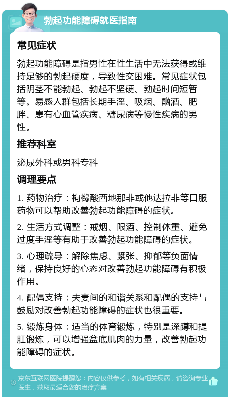 勃起功能障碍就医指南 常见症状 勃起功能障碍是指男性在性生活中无法获得或维持足够的勃起硬度，导致性交困难。常见症状包括阴茎不能勃起、勃起不坚硬、勃起时间短暂等。易感人群包括长期手淫、吸烟、酗酒、肥胖、患有心血管疾病、糖尿病等慢性疾病的男性。 推荐科室 泌尿外科或男科专科 调理要点 1. 药物治疗：枸橼酸西地那非或他达拉非等口服药物可以帮助改善勃起功能障碍的症状。 2. 生活方式调整：戒烟、限酒、控制体重、避免过度手淫等有助于改善勃起功能障碍的症状。 3. 心理疏导：解除焦虑、紧张、抑郁等负面情绪，保持良好的心态对改善勃起功能障碍有积极作用。 4. 配偶支持：夫妻间的和谐关系和配偶的支持与鼓励对改善勃起功能障碍的症状也很重要。 5. 锻炼身体：适当的体育锻炼，特别是深蹲和提肛锻炼，可以增强盆底肌肉的力量，改善勃起功能障碍的症状。