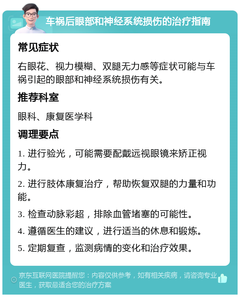 车祸后眼部和神经系统损伤的治疗指南 常见症状 右眼花、视力模糊、双腿无力感等症状可能与车祸引起的眼部和神经系统损伤有关。 推荐科室 眼科、康复医学科 调理要点 1. 进行验光，可能需要配戴远视眼镜来矫正视力。 2. 进行肢体康复治疗，帮助恢复双腿的力量和功能。 3. 检查动脉彩超，排除血管堵塞的可能性。 4. 遵循医生的建议，进行适当的休息和锻炼。 5. 定期复查，监测病情的变化和治疗效果。