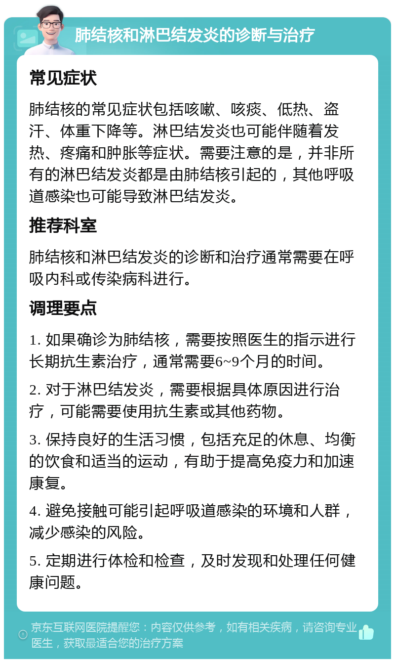 肺结核和淋巴结发炎的诊断与治疗 常见症状 肺结核的常见症状包括咳嗽、咳痰、低热、盗汗、体重下降等。淋巴结发炎也可能伴随着发热、疼痛和肿胀等症状。需要注意的是，并非所有的淋巴结发炎都是由肺结核引起的，其他呼吸道感染也可能导致淋巴结发炎。 推荐科室 肺结核和淋巴结发炎的诊断和治疗通常需要在呼吸内科或传染病科进行。 调理要点 1. 如果确诊为肺结核，需要按照医生的指示进行长期抗生素治疗，通常需要6~9个月的时间。 2. 对于淋巴结发炎，需要根据具体原因进行治疗，可能需要使用抗生素或其他药物。 3. 保持良好的生活习惯，包括充足的休息、均衡的饮食和适当的运动，有助于提高免疫力和加速康复。 4. 避免接触可能引起呼吸道感染的环境和人群，减少感染的风险。 5. 定期进行体检和检查，及时发现和处理任何健康问题。