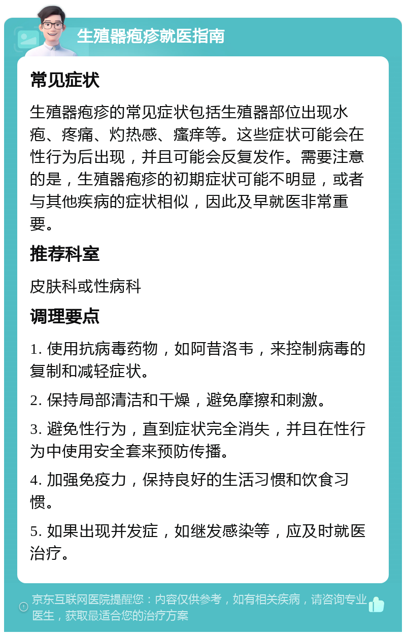 生殖器疱疹就医指南 常见症状 生殖器疱疹的常见症状包括生殖器部位出现水疱、疼痛、灼热感、瘙痒等。这些症状可能会在性行为后出现，并且可能会反复发作。需要注意的是，生殖器疱疹的初期症状可能不明显，或者与其他疾病的症状相似，因此及早就医非常重要。 推荐科室 皮肤科或性病科 调理要点 1. 使用抗病毒药物，如阿昔洛韦，来控制病毒的复制和减轻症状。 2. 保持局部清洁和干燥，避免摩擦和刺激。 3. 避免性行为，直到症状完全消失，并且在性行为中使用安全套来预防传播。 4. 加强免疫力，保持良好的生活习惯和饮食习惯。 5. 如果出现并发症，如继发感染等，应及时就医治疗。