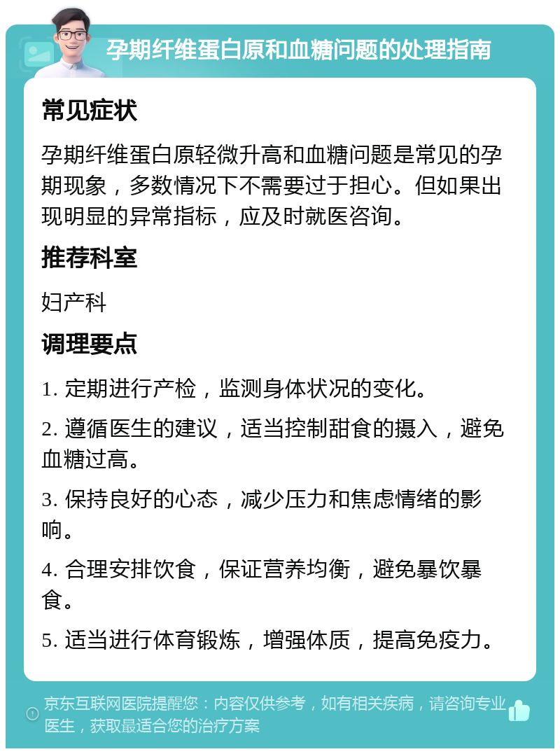 孕期纤维蛋白原和血糖问题的处理指南 常见症状 孕期纤维蛋白原轻微升高和血糖问题是常见的孕期现象，多数情况下不需要过于担心。但如果出现明显的异常指标，应及时就医咨询。 推荐科室 妇产科 调理要点 1. 定期进行产检，监测身体状况的变化。 2. 遵循医生的建议，适当控制甜食的摄入，避免血糖过高。 3. 保持良好的心态，减少压力和焦虑情绪的影响。 4. 合理安排饮食，保证营养均衡，避免暴饮暴食。 5. 适当进行体育锻炼，增强体质，提高免疫力。