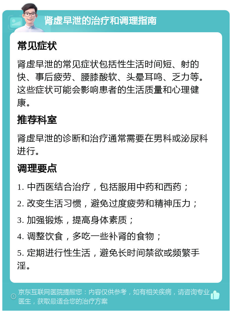 肾虚早泄的治疗和调理指南 常见症状 肾虚早泄的常见症状包括性生活时间短、射的快、事后疲劳、腰膝酸软、头晕耳鸣、乏力等。这些症状可能会影响患者的生活质量和心理健康。 推荐科室 肾虚早泄的诊断和治疗通常需要在男科或泌尿科进行。 调理要点 1. 中西医结合治疗，包括服用中药和西药； 2. 改变生活习惯，避免过度疲劳和精神压力； 3. 加强锻炼，提高身体素质； 4. 调整饮食，多吃一些补肾的食物； 5. 定期进行性生活，避免长时间禁欲或频繁手淫。