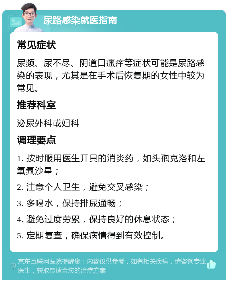 尿路感染就医指南 常见症状 尿频、尿不尽、阴道口瘙痒等症状可能是尿路感染的表现，尤其是在手术后恢复期的女性中较为常见。 推荐科室 泌尿外科或妇科 调理要点 1. 按时服用医生开具的消炎药，如头孢克洛和左氧氟沙星； 2. 注意个人卫生，避免交叉感染； 3. 多喝水，保持排尿通畅； 4. 避免过度劳累，保持良好的休息状态； 5. 定期复查，确保病情得到有效控制。