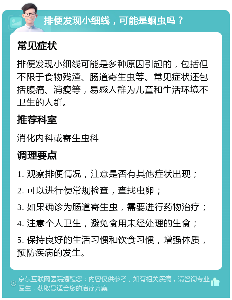 排便发现小细线，可能是蛔虫吗？ 常见症状 排便发现小细线可能是多种原因引起的，包括但不限于食物残渣、肠道寄生虫等。常见症状还包括腹痛、消瘦等，易感人群为儿童和生活环境不卫生的人群。 推荐科室 消化内科或寄生虫科 调理要点 1. 观察排便情况，注意是否有其他症状出现； 2. 可以进行便常规检查，查找虫卵； 3. 如果确诊为肠道寄生虫，需要进行药物治疗； 4. 注意个人卫生，避免食用未经处理的生食； 5. 保持良好的生活习惯和饮食习惯，增强体质，预防疾病的发生。