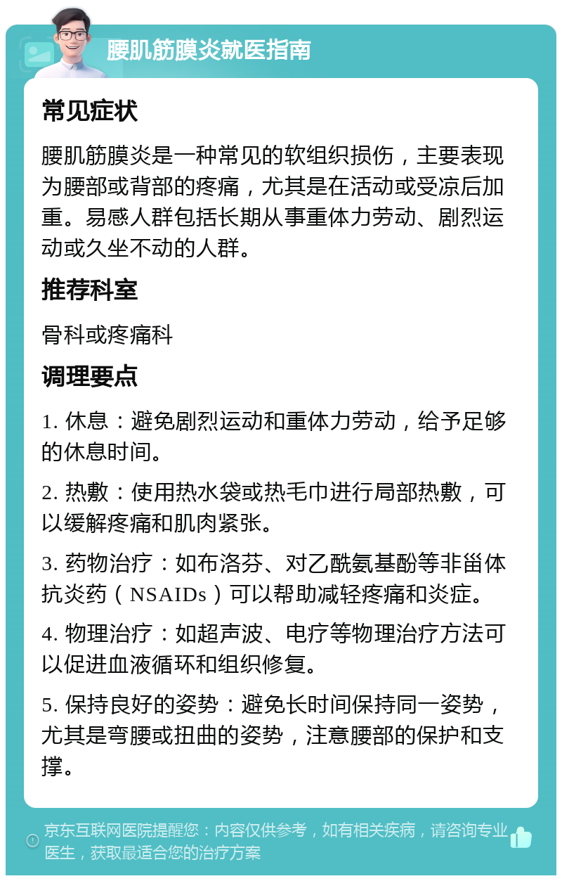 腰肌筋膜炎就医指南 常见症状 腰肌筋膜炎是一种常见的软组织损伤，主要表现为腰部或背部的疼痛，尤其是在活动或受凉后加重。易感人群包括长期从事重体力劳动、剧烈运动或久坐不动的人群。 推荐科室 骨科或疼痛科 调理要点 1. 休息：避免剧烈运动和重体力劳动，给予足够的休息时间。 2. 热敷：使用热水袋或热毛巾进行局部热敷，可以缓解疼痛和肌肉紧张。 3. 药物治疗：如布洛芬、对乙酰氨基酚等非甾体抗炎药（NSAIDs）可以帮助减轻疼痛和炎症。 4. 物理治疗：如超声波、电疗等物理治疗方法可以促进血液循环和组织修复。 5. 保持良好的姿势：避免长时间保持同一姿势，尤其是弯腰或扭曲的姿势，注意腰部的保护和支撑。