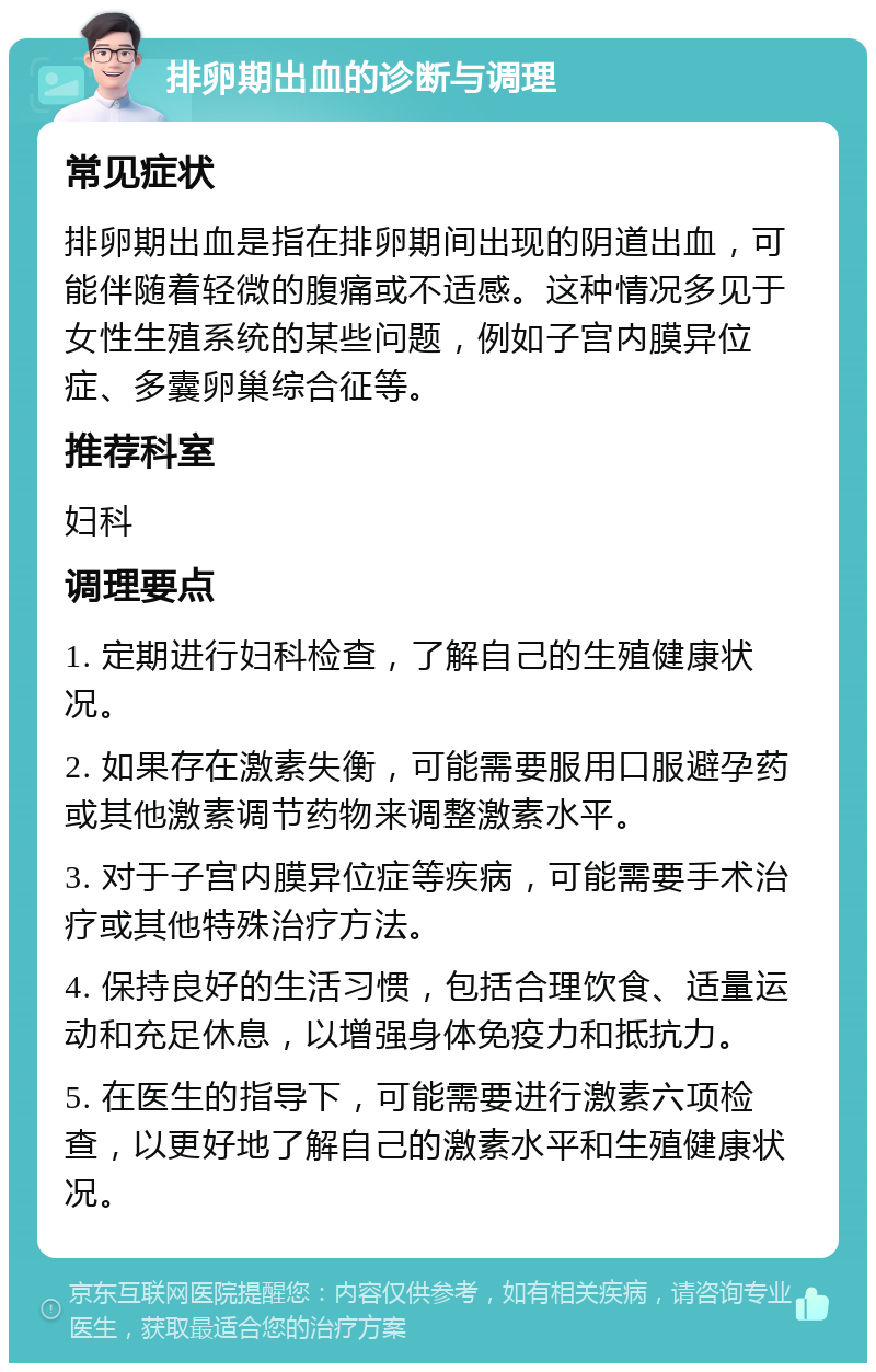 排卵期出血的诊断与调理 常见症状 排卵期出血是指在排卵期间出现的阴道出血，可能伴随着轻微的腹痛或不适感。这种情况多见于女性生殖系统的某些问题，例如子宫内膜异位症、多囊卵巢综合征等。 推荐科室 妇科 调理要点 1. 定期进行妇科检查，了解自己的生殖健康状况。 2. 如果存在激素失衡，可能需要服用口服避孕药或其他激素调节药物来调整激素水平。 3. 对于子宫内膜异位症等疾病，可能需要手术治疗或其他特殊治疗方法。 4. 保持良好的生活习惯，包括合理饮食、适量运动和充足休息，以增强身体免疫力和抵抗力。 5. 在医生的指导下，可能需要进行激素六项检查，以更好地了解自己的激素水平和生殖健康状况。