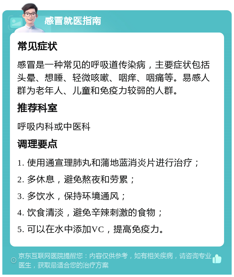 感冒就医指南 常见症状 感冒是一种常见的呼吸道传染病，主要症状包括头晕、想睡、轻微咳嗽、咽痒、咽痛等。易感人群为老年人、儿童和免疫力较弱的人群。 推荐科室 呼吸内科或中医科 调理要点 1. 使用通宣理肺丸和蒲地蓝消炎片进行治疗； 2. 多休息，避免熬夜和劳累； 3. 多饮水，保持环境通风； 4. 饮食清淡，避免辛辣刺激的食物； 5. 可以在水中添加VC，提高免疫力。