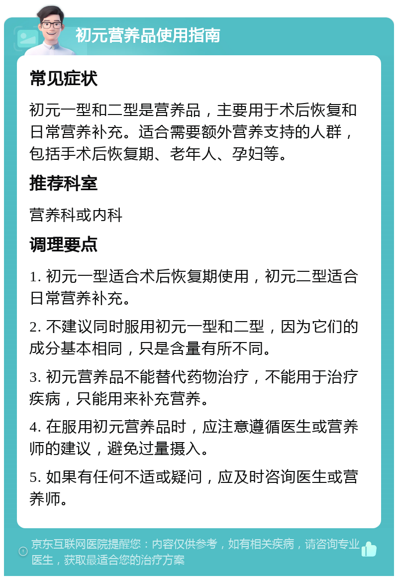 初元营养品使用指南 常见症状 初元一型和二型是营养品，主要用于术后恢复和日常营养补充。适合需要额外营养支持的人群，包括手术后恢复期、老年人、孕妇等。 推荐科室 营养科或内科 调理要点 1. 初元一型适合术后恢复期使用，初元二型适合日常营养补充。 2. 不建议同时服用初元一型和二型，因为它们的成分基本相同，只是含量有所不同。 3. 初元营养品不能替代药物治疗，不能用于治疗疾病，只能用来补充营养。 4. 在服用初元营养品时，应注意遵循医生或营养师的建议，避免过量摄入。 5. 如果有任何不适或疑问，应及时咨询医生或营养师。