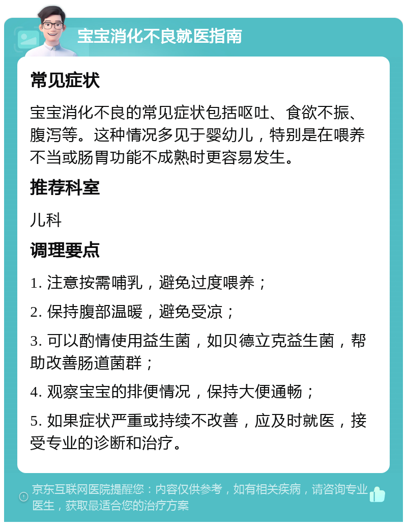 宝宝消化不良就医指南 常见症状 宝宝消化不良的常见症状包括呕吐、食欲不振、腹泻等。这种情况多见于婴幼儿，特别是在喂养不当或肠胃功能不成熟时更容易发生。 推荐科室 儿科 调理要点 1. 注意按需哺乳，避免过度喂养； 2. 保持腹部温暖，避免受凉； 3. 可以酌情使用益生菌，如贝德立克益生菌，帮助改善肠道菌群； 4. 观察宝宝的排便情况，保持大便通畅； 5. 如果症状严重或持续不改善，应及时就医，接受专业的诊断和治疗。