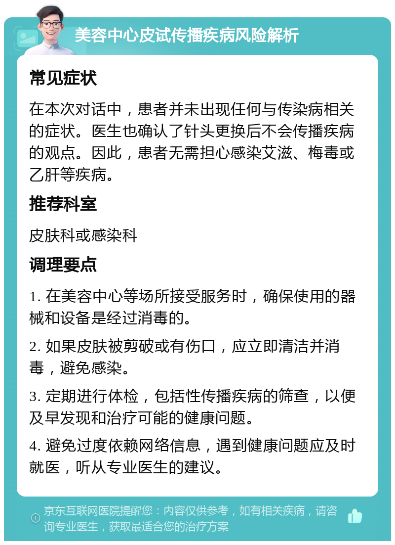 美容中心皮试传播疾病风险解析 常见症状 在本次对话中，患者并未出现任何与传染病相关的症状。医生也确认了针头更换后不会传播疾病的观点。因此，患者无需担心感染艾滋、梅毒或乙肝等疾病。 推荐科室 皮肤科或感染科 调理要点 1. 在美容中心等场所接受服务时，确保使用的器械和设备是经过消毒的。 2. 如果皮肤被剪破或有伤口，应立即清洁并消毒，避免感染。 3. 定期进行体检，包括性传播疾病的筛查，以便及早发现和治疗可能的健康问题。 4. 避免过度依赖网络信息，遇到健康问题应及时就医，听从专业医生的建议。