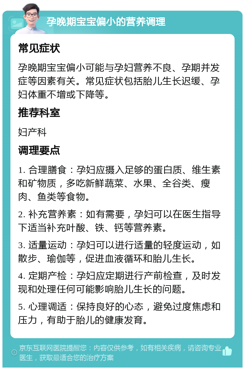 孕晚期宝宝偏小的营养调理 常见症状 孕晚期宝宝偏小可能与孕妇营养不良、孕期并发症等因素有关。常见症状包括胎儿生长迟缓、孕妇体重不增或下降等。 推荐科室 妇产科 调理要点 1. 合理膳食：孕妇应摄入足够的蛋白质、维生素和矿物质，多吃新鲜蔬菜、水果、全谷类、瘦肉、鱼类等食物。 2. 补充营养素：如有需要，孕妇可以在医生指导下适当补充叶酸、铁、钙等营养素。 3. 适量运动：孕妇可以进行适量的轻度运动，如散步、瑜伽等，促进血液循环和胎儿生长。 4. 定期产检：孕妇应定期进行产前检查，及时发现和处理任何可能影响胎儿生长的问题。 5. 心理调适：保持良好的心态，避免过度焦虑和压力，有助于胎儿的健康发育。