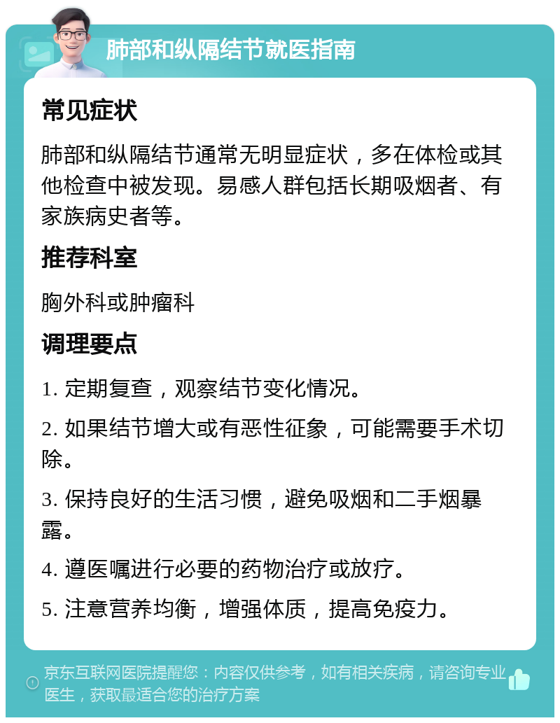 肺部和纵隔结节就医指南 常见症状 肺部和纵隔结节通常无明显症状，多在体检或其他检查中被发现。易感人群包括长期吸烟者、有家族病史者等。 推荐科室 胸外科或肿瘤科 调理要点 1. 定期复查，观察结节变化情况。 2. 如果结节增大或有恶性征象，可能需要手术切除。 3. 保持良好的生活习惯，避免吸烟和二手烟暴露。 4. 遵医嘱进行必要的药物治疗或放疗。 5. 注意营养均衡，增强体质，提高免疫力。