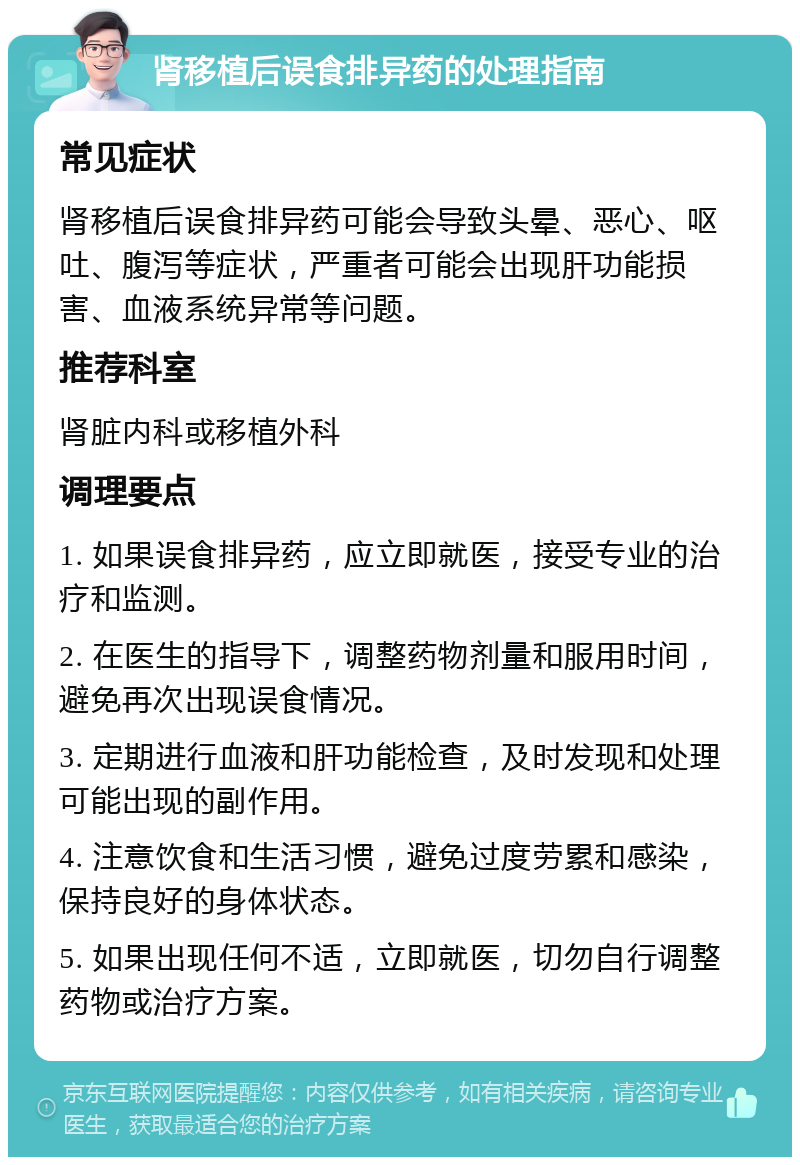肾移植后误食排异药的处理指南 常见症状 肾移植后误食排异药可能会导致头晕、恶心、呕吐、腹泻等症状，严重者可能会出现肝功能损害、血液系统异常等问题。 推荐科室 肾脏内科或移植外科 调理要点 1. 如果误食排异药，应立即就医，接受专业的治疗和监测。 2. 在医生的指导下，调整药物剂量和服用时间，避免再次出现误食情况。 3. 定期进行血液和肝功能检查，及时发现和处理可能出现的副作用。 4. 注意饮食和生活习惯，避免过度劳累和感染，保持良好的身体状态。 5. 如果出现任何不适，立即就医，切勿自行调整药物或治疗方案。