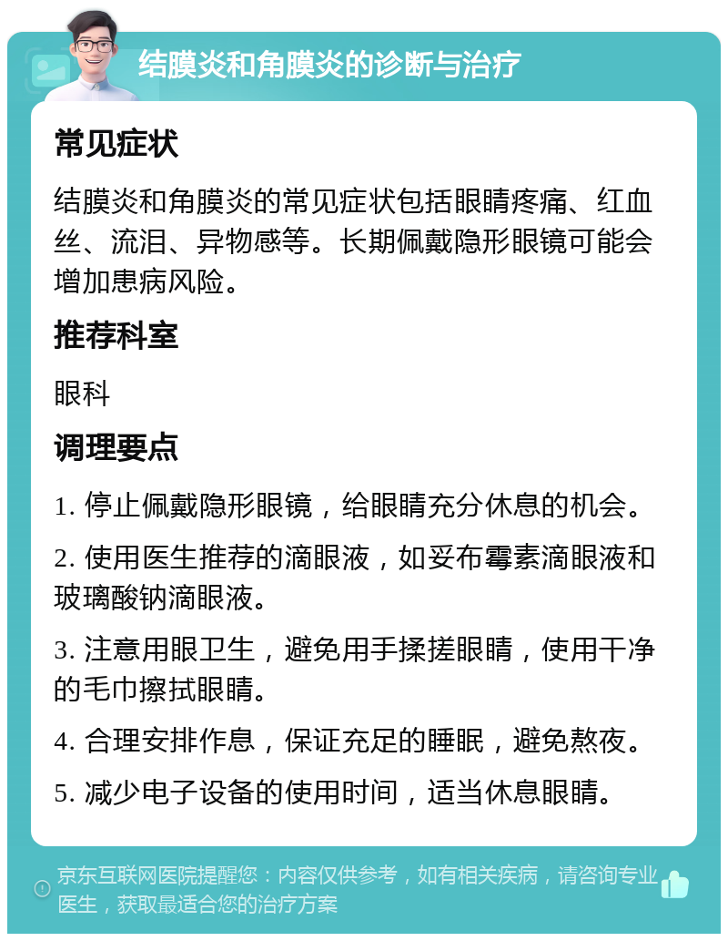 结膜炎和角膜炎的诊断与治疗 常见症状 结膜炎和角膜炎的常见症状包括眼睛疼痛、红血丝、流泪、异物感等。长期佩戴隐形眼镜可能会增加患病风险。 推荐科室 眼科 调理要点 1. 停止佩戴隐形眼镜，给眼睛充分休息的机会。 2. 使用医生推荐的滴眼液，如妥布霉素滴眼液和玻璃酸钠滴眼液。 3. 注意用眼卫生，避免用手揉搓眼睛，使用干净的毛巾擦拭眼睛。 4. 合理安排作息，保证充足的睡眠，避免熬夜。 5. 减少电子设备的使用时间，适当休息眼睛。