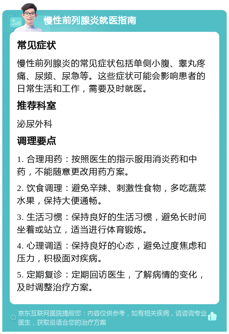 慢性前列腺炎就医指南 常见症状 慢性前列腺炎的常见症状包括单侧小腹、睾丸疼痛、尿频、尿急等。这些症状可能会影响患者的日常生活和工作，需要及时就医。 推荐科室 泌尿外科 调理要点 1. 合理用药：按照医生的指示服用消炎药和中药，不能随意更改用药方案。 2. 饮食调理：避免辛辣、刺激性食物，多吃蔬菜水果，保持大便通畅。 3. 生活习惯：保持良好的生活习惯，避免长时间坐着或站立，适当进行体育锻炼。 4. 心理调适：保持良好的心态，避免过度焦虑和压力，积极面对疾病。 5. 定期复诊：定期回访医生，了解病情的变化，及时调整治疗方案。