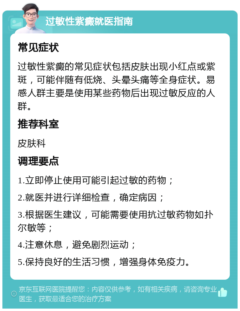 过敏性紫癜就医指南 常见症状 过敏性紫癜的常见症状包括皮肤出现小红点或紫斑，可能伴随有低烧、头晕头痛等全身症状。易感人群主要是使用某些药物后出现过敏反应的人群。 推荐科室 皮肤科 调理要点 1.立即停止使用可能引起过敏的药物； 2.就医并进行详细检查，确定病因； 3.根据医生建议，可能需要使用抗过敏药物如扑尔敏等； 4.注意休息，避免剧烈运动； 5.保持良好的生活习惯，增强身体免疫力。