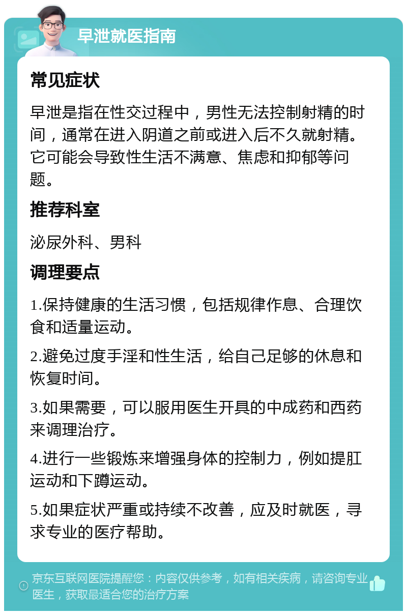 早泄就医指南 常见症状 早泄是指在性交过程中，男性无法控制射精的时间，通常在进入阴道之前或进入后不久就射精。它可能会导致性生活不满意、焦虑和抑郁等问题。 推荐科室 泌尿外科、男科 调理要点 1.保持健康的生活习惯，包括规律作息、合理饮食和适量运动。 2.避免过度手淫和性生活，给自己足够的休息和恢复时间。 3.如果需要，可以服用医生开具的中成药和西药来调理治疗。 4.进行一些锻炼来增强身体的控制力，例如提肛运动和下蹲运动。 5.如果症状严重或持续不改善，应及时就医，寻求专业的医疗帮助。