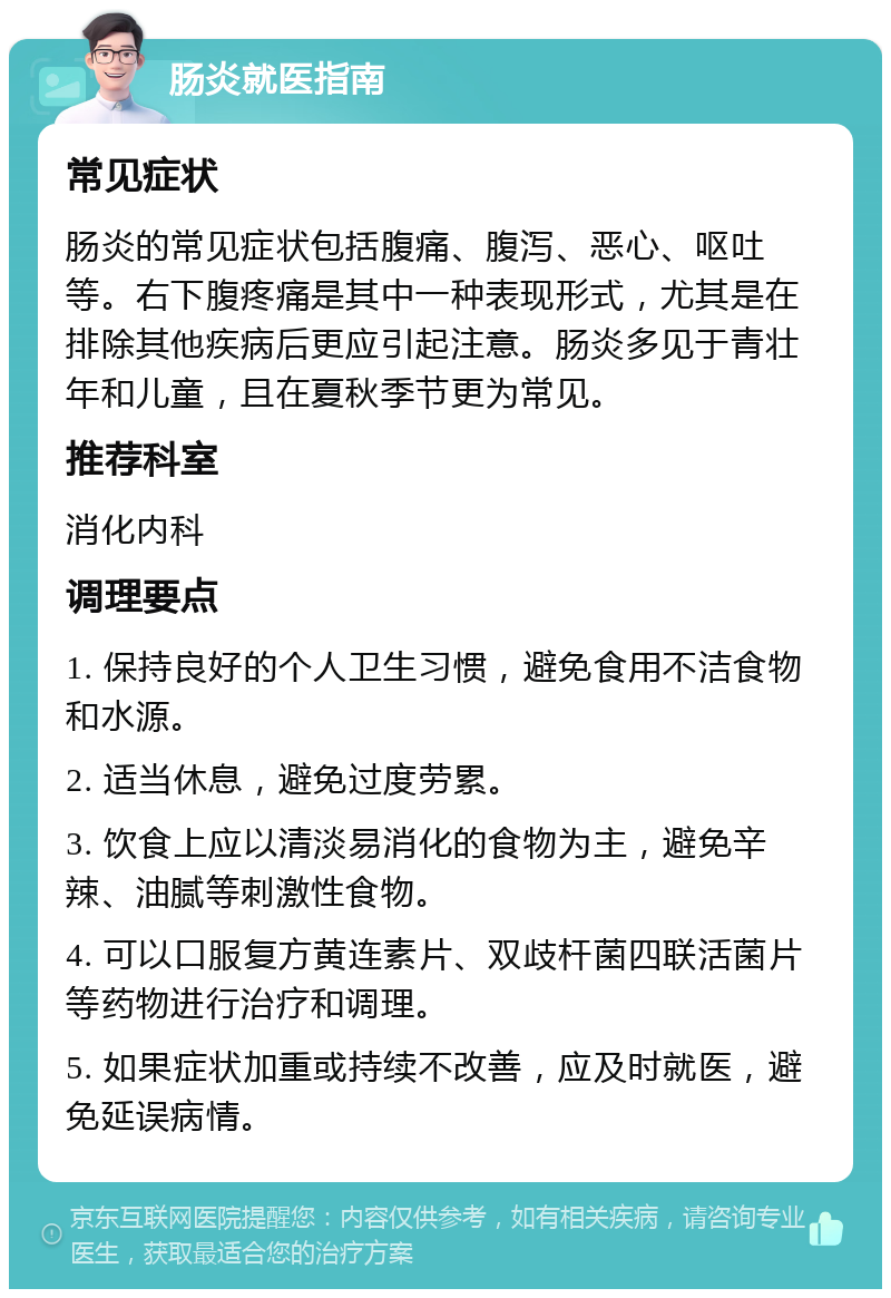 肠炎就医指南 常见症状 肠炎的常见症状包括腹痛、腹泻、恶心、呕吐等。右下腹疼痛是其中一种表现形式，尤其是在排除其他疾病后更应引起注意。肠炎多见于青壮年和儿童，且在夏秋季节更为常见。 推荐科室 消化内科 调理要点 1. 保持良好的个人卫生习惯，避免食用不洁食物和水源。 2. 适当休息，避免过度劳累。 3. 饮食上应以清淡易消化的食物为主，避免辛辣、油腻等刺激性食物。 4. 可以口服复方黄连素片、双歧杆菌四联活菌片等药物进行治疗和调理。 5. 如果症状加重或持续不改善，应及时就医，避免延误病情。