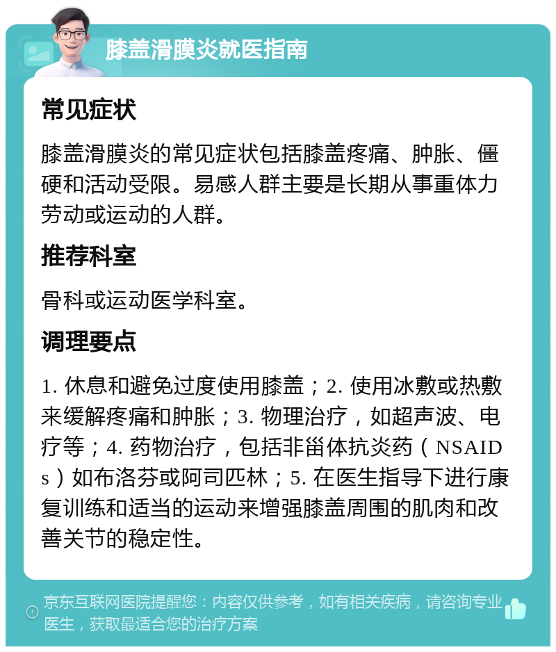 膝盖滑膜炎就医指南 常见症状 膝盖滑膜炎的常见症状包括膝盖疼痛、肿胀、僵硬和活动受限。易感人群主要是长期从事重体力劳动或运动的人群。 推荐科室 骨科或运动医学科室。 调理要点 1. 休息和避免过度使用膝盖；2. 使用冰敷或热敷来缓解疼痛和肿胀；3. 物理治疗，如超声波、电疗等；4. 药物治疗，包括非甾体抗炎药（NSAIDs）如布洛芬或阿司匹林；5. 在医生指导下进行康复训练和适当的运动来增强膝盖周围的肌肉和改善关节的稳定性。