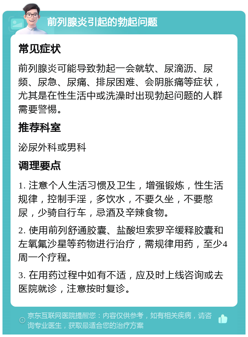 前列腺炎引起的勃起问题 常见症状 前列腺炎可能导致勃起一会就软、尿滴沥、尿频、尿急、尿痛、排尿困难、会阴胀痛等症状，尤其是在性生活中或洗澡时出现勃起问题的人群需要警惕。 推荐科室 泌尿外科或男科 调理要点 1. 注意个人生活习惯及卫生，增强锻炼，性生活规律，控制手淫，多饮水，不要久坐，不要憋尿，少骑自行车，忌酒及辛辣食物。 2. 使用前列舒通胶囊、盐酸坦索罗辛缓释胶囊和左氧氟沙星等药物进行治疗，需规律用药，至少4周一个疗程。 3. 在用药过程中如有不适，应及时上线咨询或去医院就诊，注意按时复诊。