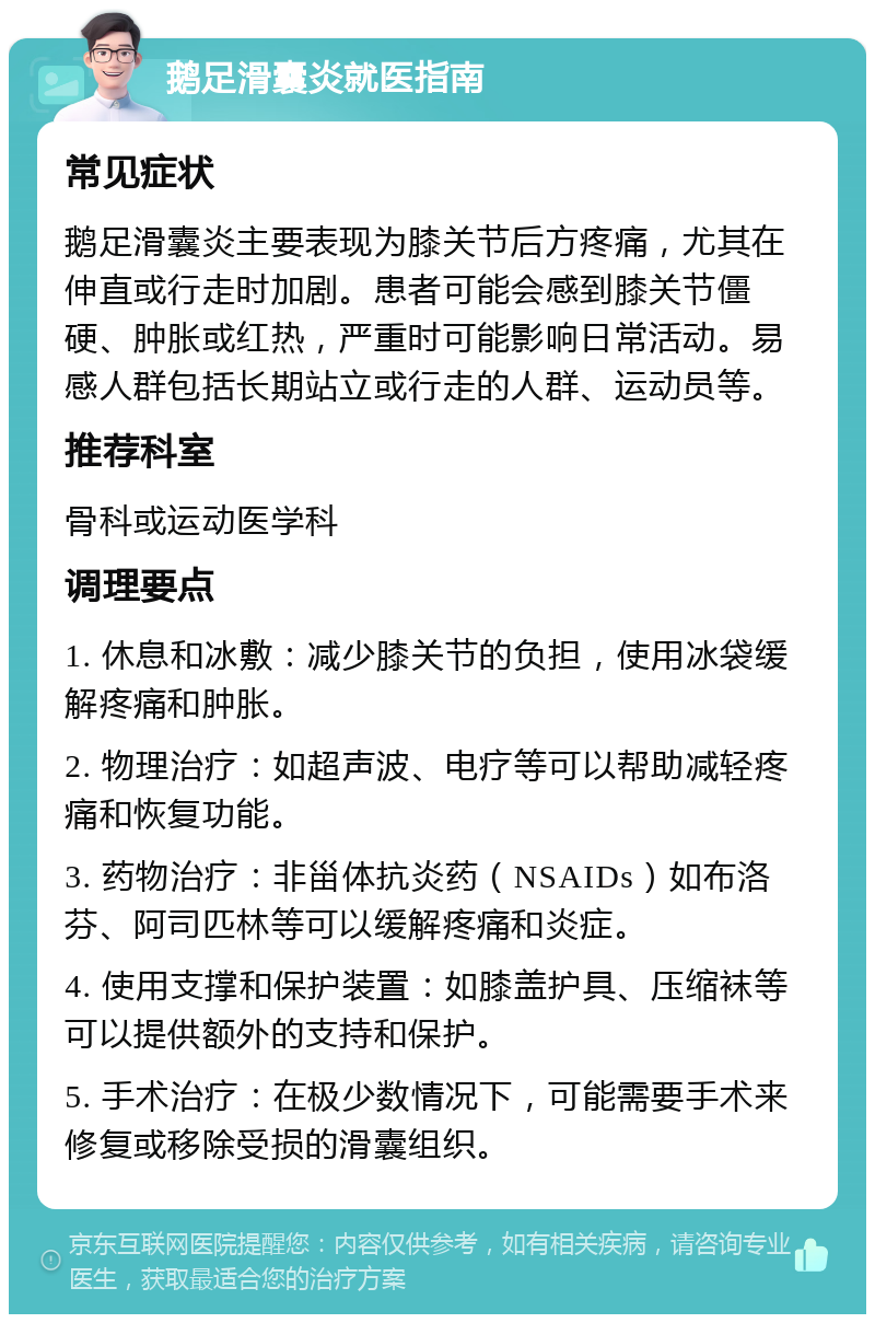 鹅足滑囊炎就医指南 常见症状 鹅足滑囊炎主要表现为膝关节后方疼痛，尤其在伸直或行走时加剧。患者可能会感到膝关节僵硬、肿胀或红热，严重时可能影响日常活动。易感人群包括长期站立或行走的人群、运动员等。 推荐科室 骨科或运动医学科 调理要点 1. 休息和冰敷：减少膝关节的负担，使用冰袋缓解疼痛和肿胀。 2. 物理治疗：如超声波、电疗等可以帮助减轻疼痛和恢复功能。 3. 药物治疗：非甾体抗炎药（NSAIDs）如布洛芬、阿司匹林等可以缓解疼痛和炎症。 4. 使用支撑和保护装置：如膝盖护具、压缩袜等可以提供额外的支持和保护。 5. 手术治疗：在极少数情况下，可能需要手术来修复或移除受损的滑囊组织。