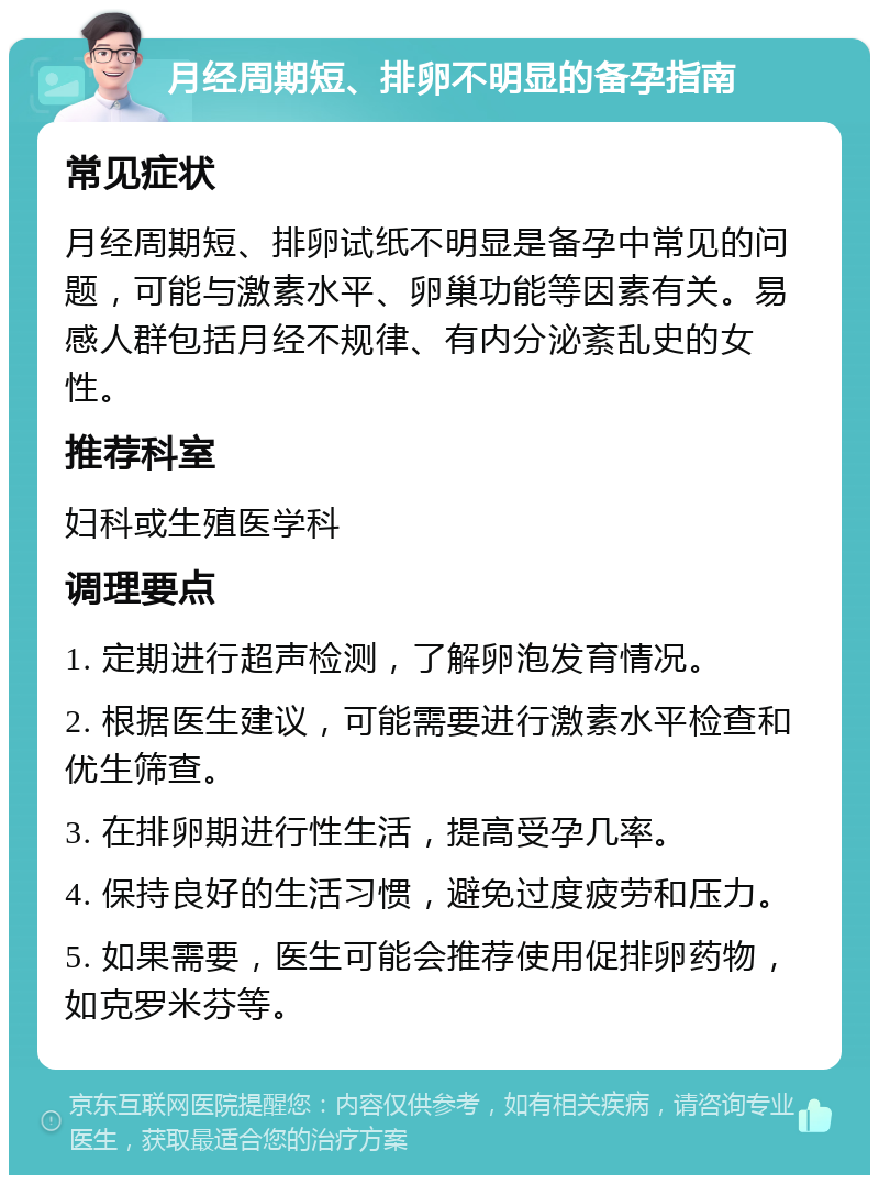 月经周期短、排卵不明显的备孕指南 常见症状 月经周期短、排卵试纸不明显是备孕中常见的问题，可能与激素水平、卵巢功能等因素有关。易感人群包括月经不规律、有内分泌紊乱史的女性。 推荐科室 妇科或生殖医学科 调理要点 1. 定期进行超声检测，了解卵泡发育情况。 2. 根据医生建议，可能需要进行激素水平检查和优生筛查。 3. 在排卵期进行性生活，提高受孕几率。 4. 保持良好的生活习惯，避免过度疲劳和压力。 5. 如果需要，医生可能会推荐使用促排卵药物，如克罗米芬等。