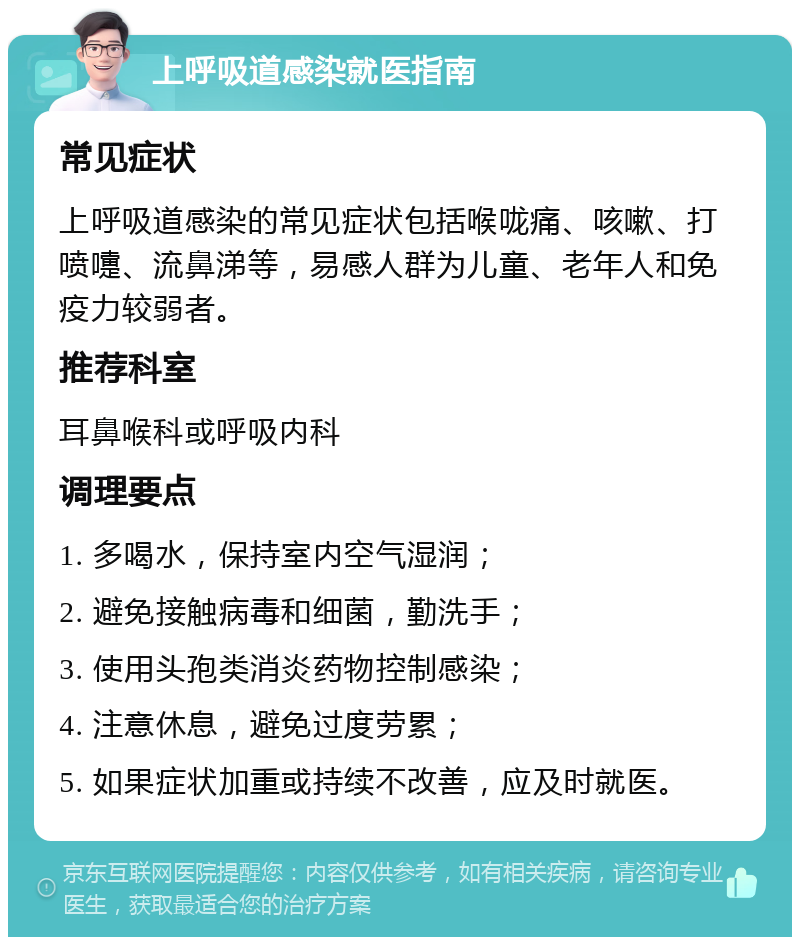 上呼吸道感染就医指南 常见症状 上呼吸道感染的常见症状包括喉咙痛、咳嗽、打喷嚏、流鼻涕等，易感人群为儿童、老年人和免疫力较弱者。 推荐科室 耳鼻喉科或呼吸内科 调理要点 1. 多喝水，保持室内空气湿润； 2. 避免接触病毒和细菌，勤洗手； 3. 使用头孢类消炎药物控制感染； 4. 注意休息，避免过度劳累； 5. 如果症状加重或持续不改善，应及时就医。