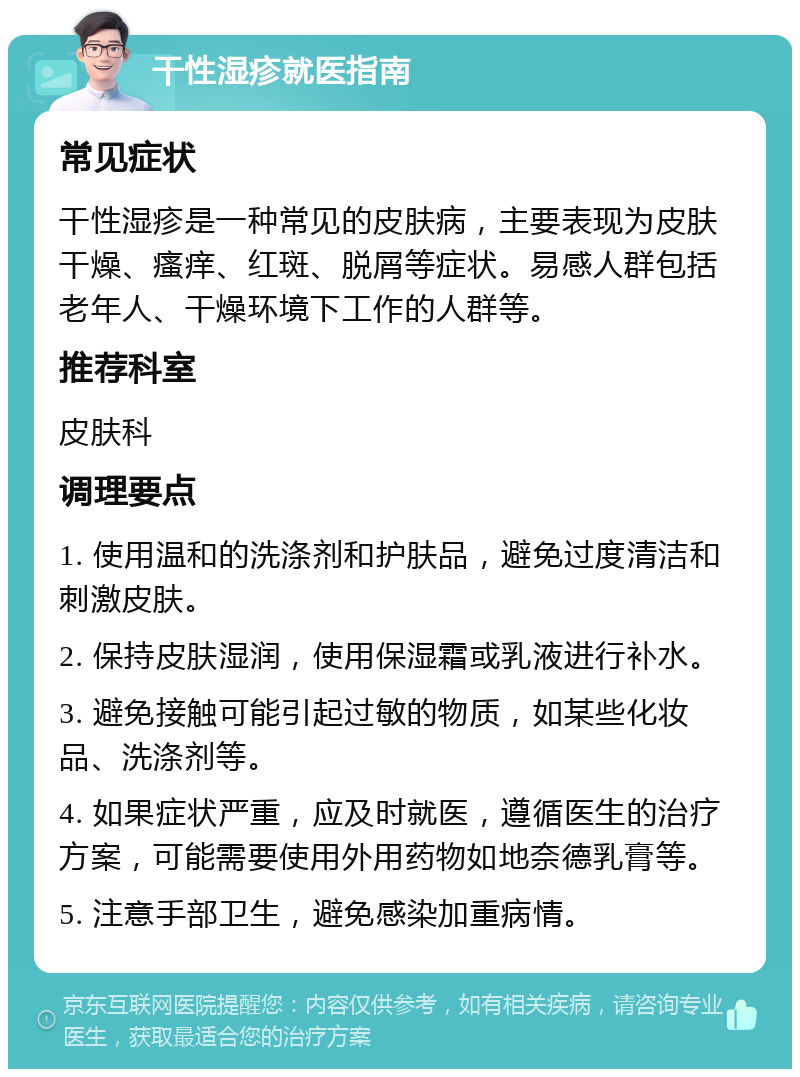 干性湿疹就医指南 常见症状 干性湿疹是一种常见的皮肤病，主要表现为皮肤干燥、瘙痒、红斑、脱屑等症状。易感人群包括老年人、干燥环境下工作的人群等。 推荐科室 皮肤科 调理要点 1. 使用温和的洗涤剂和护肤品，避免过度清洁和刺激皮肤。 2. 保持皮肤湿润，使用保湿霜或乳液进行补水。 3. 避免接触可能引起过敏的物质，如某些化妆品、洗涤剂等。 4. 如果症状严重，应及时就医，遵循医生的治疗方案，可能需要使用外用药物如地奈德乳膏等。 5. 注意手部卫生，避免感染加重病情。