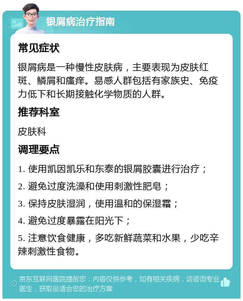 银屑病治疗指南 常见症状 银屑病是一种慢性皮肤病，主要表现为皮肤红斑、鳞屑和瘙痒。易感人群包括有家族史、免疫力低下和长期接触化学物质的人群。 推荐科室 皮肤科 调理要点 1. 使用凯因凯乐和东泰的银屑胶囊进行治疗； 2. 避免过度洗澡和使用刺激性肥皂； 3. 保持皮肤湿润，使用温和的保湿霜； 4. 避免过度暴露在阳光下； 5. 注意饮食健康，多吃新鲜蔬菜和水果，少吃辛辣刺激性食物。