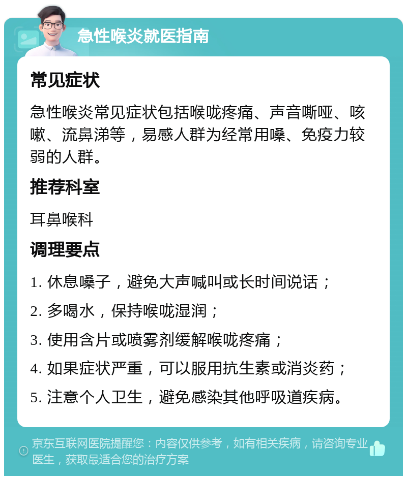 急性喉炎就医指南 常见症状 急性喉炎常见症状包括喉咙疼痛、声音嘶哑、咳嗽、流鼻涕等，易感人群为经常用嗓、免疫力较弱的人群。 推荐科室 耳鼻喉科 调理要点 1. 休息嗓子，避免大声喊叫或长时间说话； 2. 多喝水，保持喉咙湿润； 3. 使用含片或喷雾剂缓解喉咙疼痛； 4. 如果症状严重，可以服用抗生素或消炎药； 5. 注意个人卫生，避免感染其他呼吸道疾病。