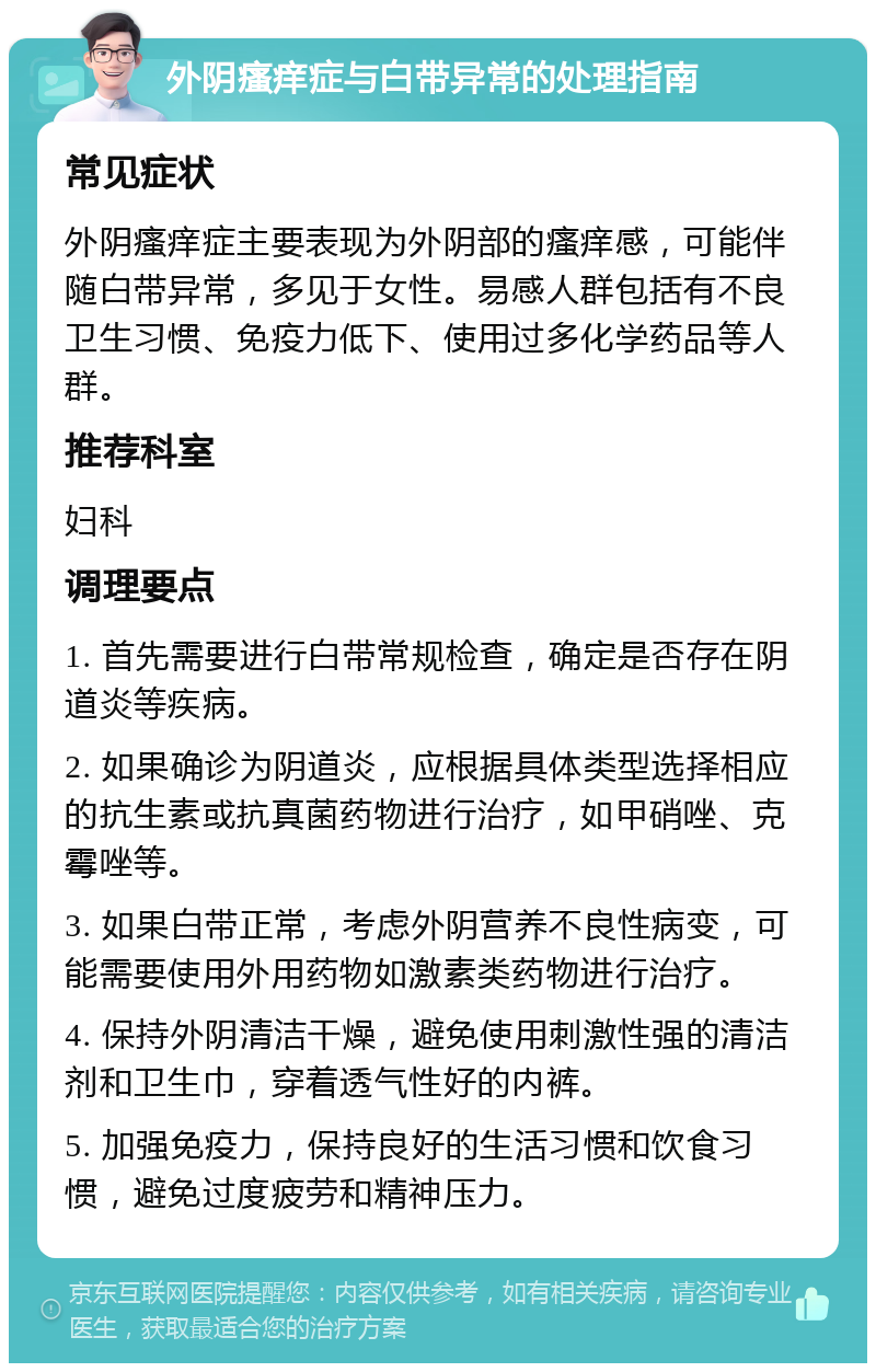 外阴瘙痒症与白带异常的处理指南 常见症状 外阴瘙痒症主要表现为外阴部的瘙痒感，可能伴随白带异常，多见于女性。易感人群包括有不良卫生习惯、免疫力低下、使用过多化学药品等人群。 推荐科室 妇科 调理要点 1. 首先需要进行白带常规检查，确定是否存在阴道炎等疾病。 2. 如果确诊为阴道炎，应根据具体类型选择相应的抗生素或抗真菌药物进行治疗，如甲硝唑、克霉唑等。 3. 如果白带正常，考虑外阴营养不良性病变，可能需要使用外用药物如激素类药物进行治疗。 4. 保持外阴清洁干燥，避免使用刺激性强的清洁剂和卫生巾，穿着透气性好的内裤。 5. 加强免疫力，保持良好的生活习惯和饮食习惯，避免过度疲劳和精神压力。