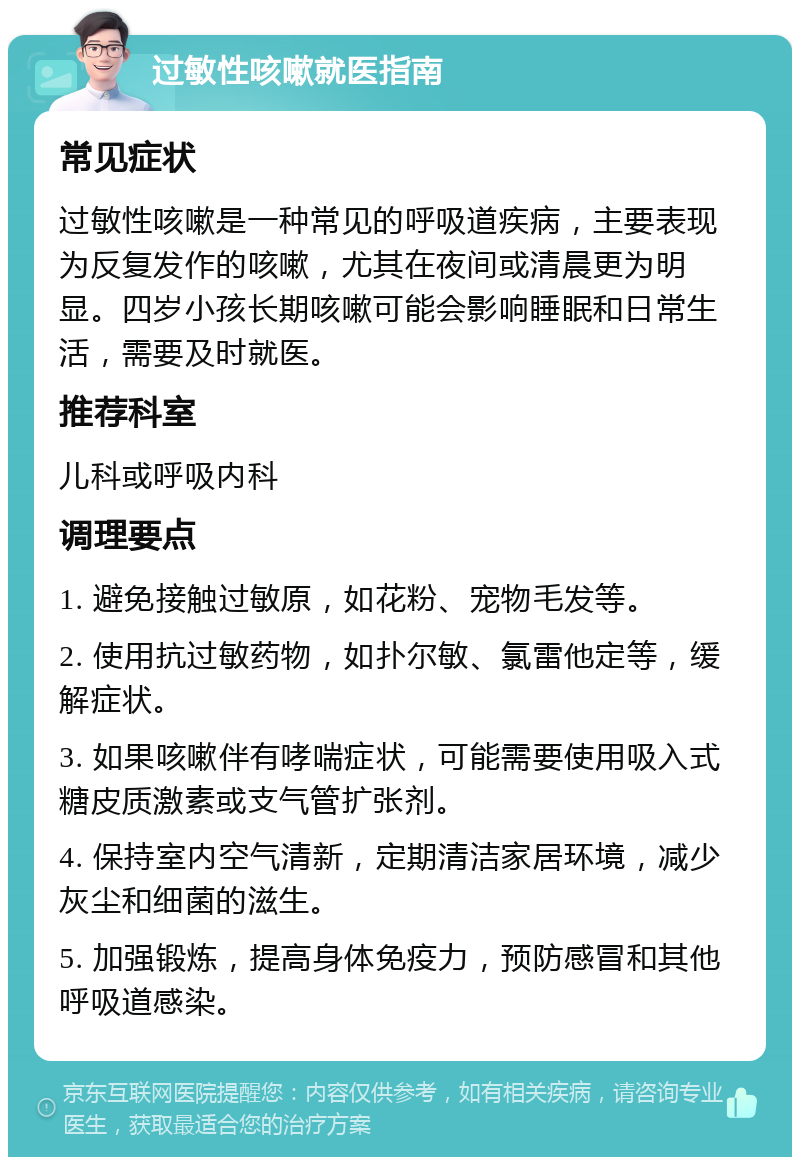 过敏性咳嗽就医指南 常见症状 过敏性咳嗽是一种常见的呼吸道疾病，主要表现为反复发作的咳嗽，尤其在夜间或清晨更为明显。四岁小孩长期咳嗽可能会影响睡眠和日常生活，需要及时就医。 推荐科室 儿科或呼吸内科 调理要点 1. 避免接触过敏原，如花粉、宠物毛发等。 2. 使用抗过敏药物，如扑尔敏、氯雷他定等，缓解症状。 3. 如果咳嗽伴有哮喘症状，可能需要使用吸入式糖皮质激素或支气管扩张剂。 4. 保持室内空气清新，定期清洁家居环境，减少灰尘和细菌的滋生。 5. 加强锻炼，提高身体免疫力，预防感冒和其他呼吸道感染。