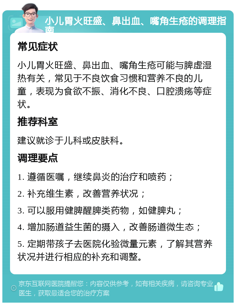 小儿胃火旺盛、鼻出血、嘴角生疮的调理指南 常见症状 小儿胃火旺盛、鼻出血、嘴角生疮可能与脾虚湿热有关，常见于不良饮食习惯和营养不良的儿童，表现为食欲不振、消化不良、口腔溃疡等症状。 推荐科室 建议就诊于儿科或皮肤科。 调理要点 1. 遵循医嘱，继续鼻炎的治疗和喷药； 2. 补充维生素，改善营养状况； 3. 可以服用健脾醒脾类药物，如健脾丸； 4. 增加肠道益生菌的摄入，改善肠道微生态； 5. 定期带孩子去医院化验微量元素，了解其营养状况并进行相应的补充和调整。