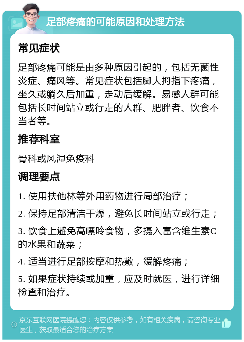 足部疼痛的可能原因和处理方法 常见症状 足部疼痛可能是由多种原因引起的，包括无菌性炎症、痛风等。常见症状包括脚大拇指下疼痛，坐久或躺久后加重，走动后缓解。易感人群可能包括长时间站立或行走的人群、肥胖者、饮食不当者等。 推荐科室 骨科或风湿免疫科 调理要点 1. 使用扶他林等外用药物进行局部治疗； 2. 保持足部清洁干燥，避免长时间站立或行走； 3. 饮食上避免高嘌呤食物，多摄入富含维生素C的水果和蔬菜； 4. 适当进行足部按摩和热敷，缓解疼痛； 5. 如果症状持续或加重，应及时就医，进行详细检查和治疗。