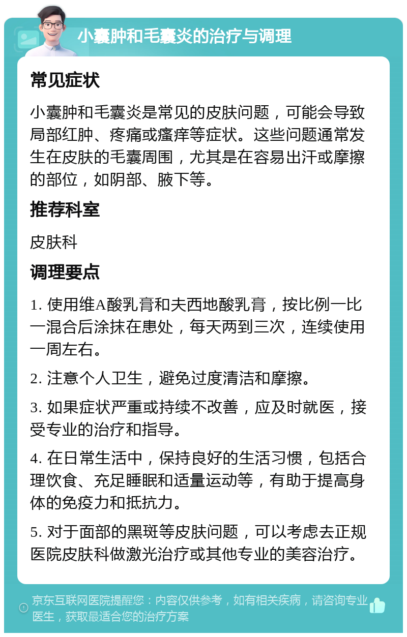 小囊肿和毛囊炎的治疗与调理 常见症状 小囊肿和毛囊炎是常见的皮肤问题，可能会导致局部红肿、疼痛或瘙痒等症状。这些问题通常发生在皮肤的毛囊周围，尤其是在容易出汗或摩擦的部位，如阴部、腋下等。 推荐科室 皮肤科 调理要点 1. 使用维A酸乳膏和夫西地酸乳膏，按比例一比一混合后涂抹在患处，每天两到三次，连续使用一周左右。 2. 注意个人卫生，避免过度清洁和摩擦。 3. 如果症状严重或持续不改善，应及时就医，接受专业的治疗和指导。 4. 在日常生活中，保持良好的生活习惯，包括合理饮食、充足睡眠和适量运动等，有助于提高身体的免疫力和抵抗力。 5. 对于面部的黑斑等皮肤问题，可以考虑去正规医院皮肤科做激光治疗或其他专业的美容治疗。