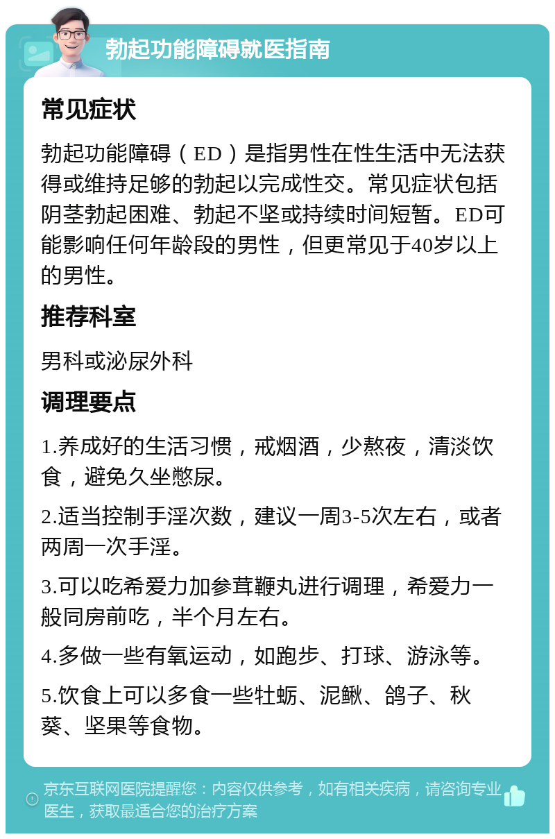 勃起功能障碍就医指南 常见症状 勃起功能障碍（ED）是指男性在性生活中无法获得或维持足够的勃起以完成性交。常见症状包括阴茎勃起困难、勃起不坚或持续时间短暂。ED可能影响任何年龄段的男性，但更常见于40岁以上的男性。 推荐科室 男科或泌尿外科 调理要点 1.养成好的生活习惯，戒烟酒，少熬夜，清淡饮食，避免久坐憋尿。 2.适当控制手淫次数，建议一周3-5次左右，或者两周一次手淫。 3.可以吃希爱力加参茸鞭丸进行调理，希爱力一般同房前吃，半个月左右。 4.多做一些有氧运动，如跑步、打球、游泳等。 5.饮食上可以多食一些牡蛎、泥鳅、鸽子、秋葵、坚果等食物。