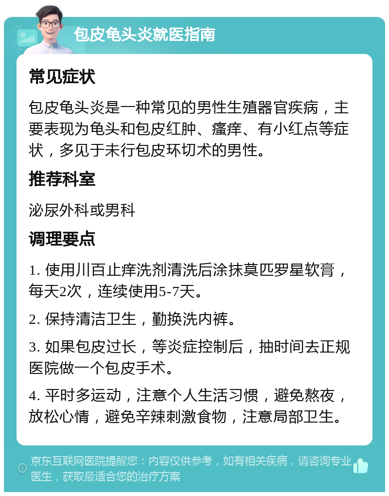 包皮龟头炎就医指南 常见症状 包皮龟头炎是一种常见的男性生殖器官疾病，主要表现为龟头和包皮红肿、瘙痒、有小红点等症状，多见于未行包皮环切术的男性。 推荐科室 泌尿外科或男科 调理要点 1. 使用川百止痒洗剂清洗后涂抹莫匹罗星软膏，每天2次，连续使用5-7天。 2. 保持清洁卫生，勤换洗内裤。 3. 如果包皮过长，等炎症控制后，抽时间去正规医院做一个包皮手术。 4. 平时多运动，注意个人生活习惯，避免熬夜，放松心情，避免辛辣刺激食物，注意局部卫生。