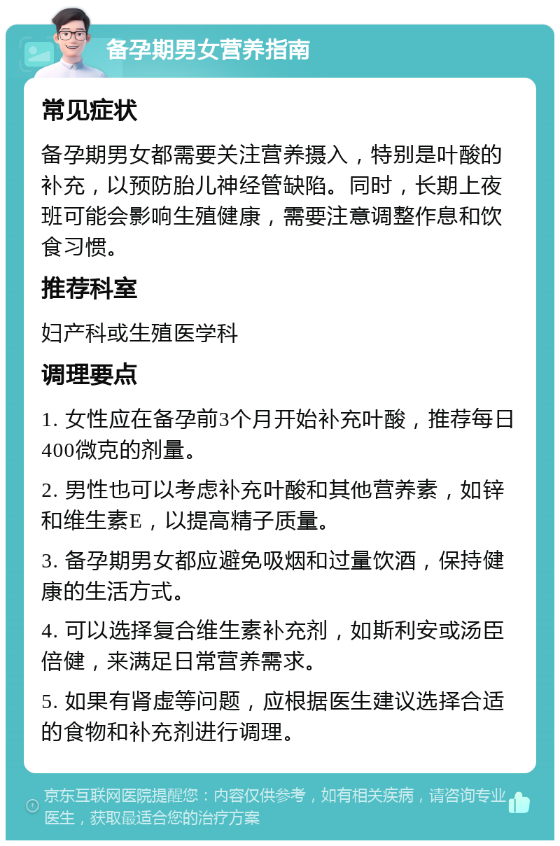 备孕期男女营养指南 常见症状 备孕期男女都需要关注营养摄入，特别是叶酸的补充，以预防胎儿神经管缺陷。同时，长期上夜班可能会影响生殖健康，需要注意调整作息和饮食习惯。 推荐科室 妇产科或生殖医学科 调理要点 1. 女性应在备孕前3个月开始补充叶酸，推荐每日400微克的剂量。 2. 男性也可以考虑补充叶酸和其他营养素，如锌和维生素E，以提高精子质量。 3. 备孕期男女都应避免吸烟和过量饮酒，保持健康的生活方式。 4. 可以选择复合维生素补充剂，如斯利安或汤臣倍健，来满足日常营养需求。 5. 如果有肾虚等问题，应根据医生建议选择合适的食物和补充剂进行调理。