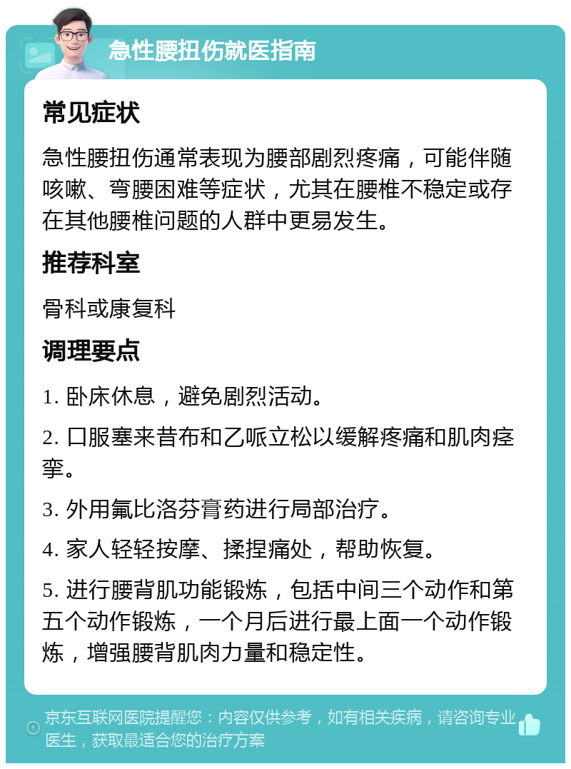 急性腰扭伤就医指南 常见症状 急性腰扭伤通常表现为腰部剧烈疼痛，可能伴随咳嗽、弯腰困难等症状，尤其在腰椎不稳定或存在其他腰椎问题的人群中更易发生。 推荐科室 骨科或康复科 调理要点 1. 卧床休息，避免剧烈活动。 2. 口服塞来昔布和乙哌立松以缓解疼痛和肌肉痉挛。 3. 外用氟比洛芬膏药进行局部治疗。 4. 家人轻轻按摩、揉捏痛处，帮助恢复。 5. 进行腰背肌功能锻炼，包括中间三个动作和第五个动作锻炼，一个月后进行最上面一个动作锻炼，增强腰背肌肉力量和稳定性。