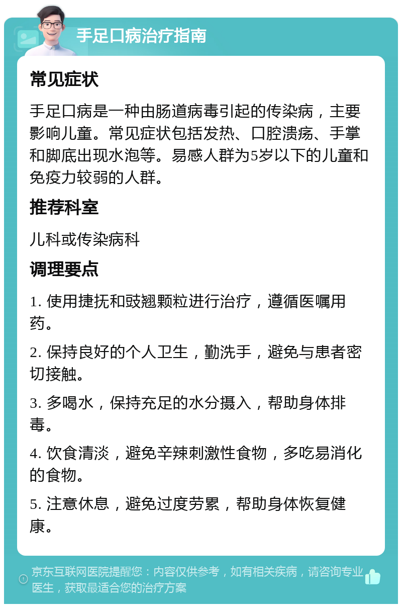 手足口病治疗指南 常见症状 手足口病是一种由肠道病毒引起的传染病，主要影响儿童。常见症状包括发热、口腔溃疡、手掌和脚底出现水泡等。易感人群为5岁以下的儿童和免疫力较弱的人群。 推荐科室 儿科或传染病科 调理要点 1. 使用捷抚和豉翘颗粒进行治疗，遵循医嘱用药。 2. 保持良好的个人卫生，勤洗手，避免与患者密切接触。 3. 多喝水，保持充足的水分摄入，帮助身体排毒。 4. 饮食清淡，避免辛辣刺激性食物，多吃易消化的食物。 5. 注意休息，避免过度劳累，帮助身体恢复健康。