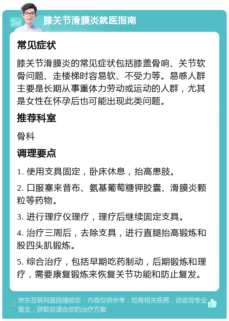 膝关节滑膜炎就医指南 常见症状 膝关节滑膜炎的常见症状包括膝盖骨响、关节软骨问题、走楼梯时容易软、不受力等。易感人群主要是长期从事重体力劳动或运动的人群，尤其是女性在怀孕后也可能出现此类问题。 推荐科室 骨科 调理要点 1. 使用支具固定，卧床休息，抬高患肢。 2. 口服塞来昔布、氨基葡萄糖钾胶囊、滑膜炎颗粒等药物。 3. 进行理疗仪理疗，理疗后继续固定支具。 4. 治疗三周后，去除支具，进行直腿抬高锻炼和股四头肌锻炼。 5. 综合治疗，包括早期吃药制动，后期锻炼和理疗，需要康复锻炼来恢复关节功能和防止复发。